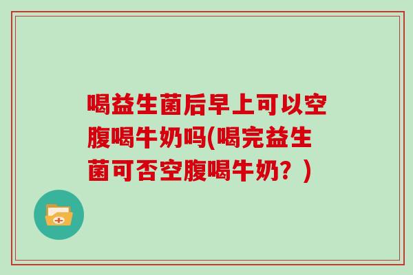 喝益生菌后早上可以空腹喝牛奶吗(喝完益生菌可否空腹喝牛奶？)