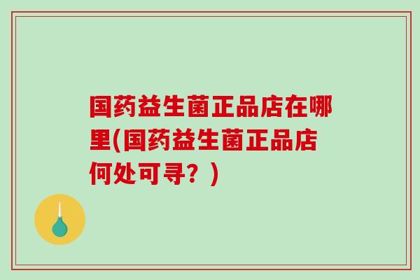 国药益生菌正品店在哪里(国药益生菌正品店何处可寻？)