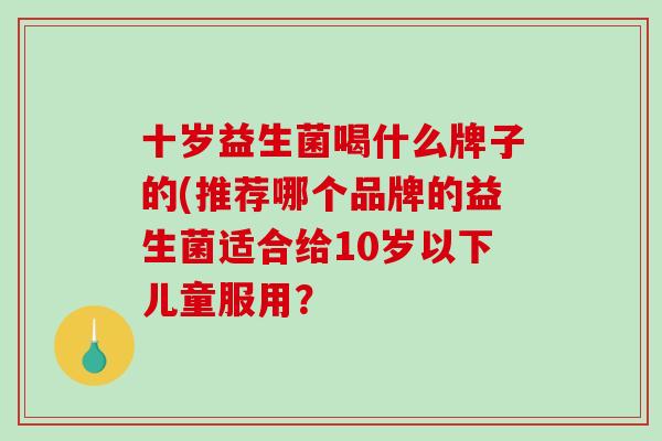 十岁益生菌喝什么牌子的(推荐哪个品牌的益生菌适合给10岁以下儿童服用？
