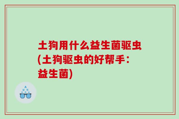 土狗用什么益生菌驱虫(土狗驱虫的好帮手：益生菌)