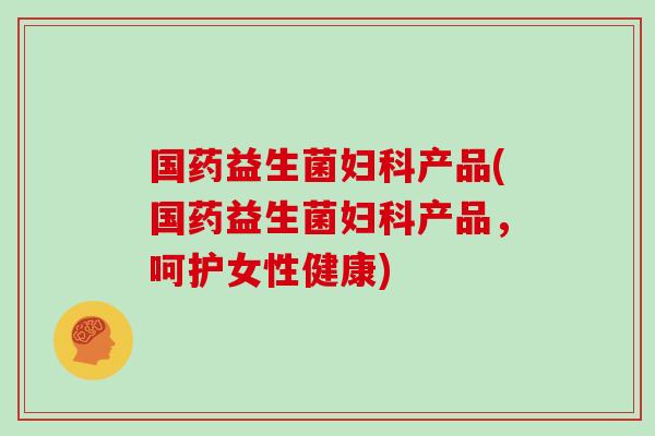 国药益生菌妇科产品(国药益生菌妇科产品，呵护女性健康)