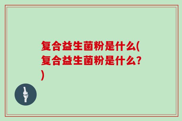 复合益生菌粉是什么(复合益生菌粉是什么？)