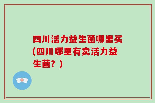 四川活力益生菌哪里买(四川哪里有卖活力益生菌？)