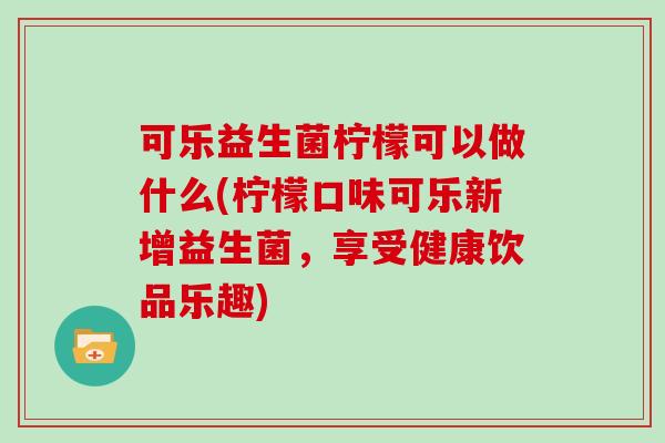 可乐益生菌柠檬可以做什么(柠檬口味可乐新增益生菌,享受健康饮品乐趣) 可乐益生菌柠檬可以做什么(柠檬口味可乐新增益生菌,享受健康饮品乐趣)