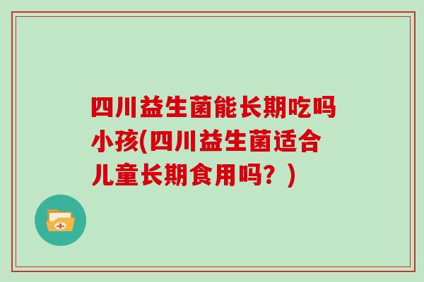 四川益生菌能长期吃吗小孩(四川益生菌适合儿童长期食用吗？)