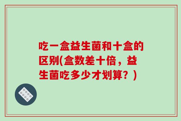 吃一盒益生菌和十盒的区别(盒数差十倍，益生菌吃多少才划算？)