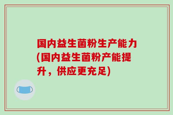 国内益生菌粉生产能力(国内益生菌粉产能提升,供应更充足) 国内益生菌粉生产能力(国内益生菌粉产能提升,供应更充足)