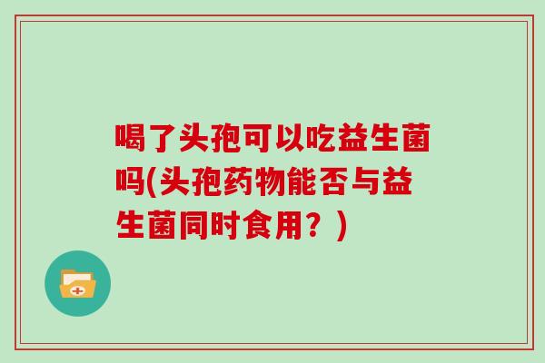 喝了头孢可以吃益生菌吗(头孢药物能否与益生菌同时食用？)