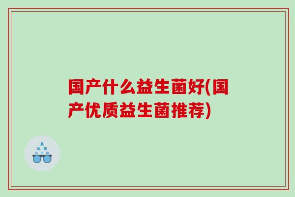 国产什么益生菌好(国产优质益生菌推荐) 国产什么益生菌好(国产优质益生菌推荐)