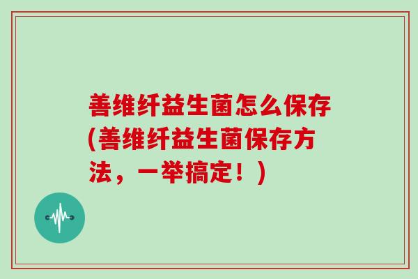 善维纤益生菌怎么保存(善维纤益生菌保存方法,一举搞定!) 善维纤益生菌怎么保存(善维纤益生菌保存方法,一举搞定!)