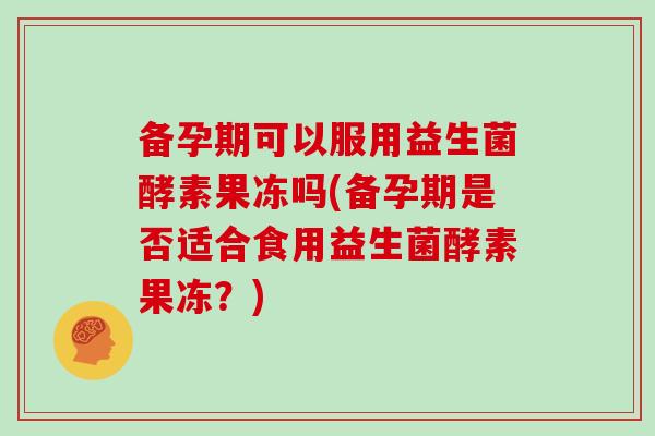 备孕期可以服用益生菌酵素果冻吗(备孕期是否适合食用益生菌酵素果冻？)