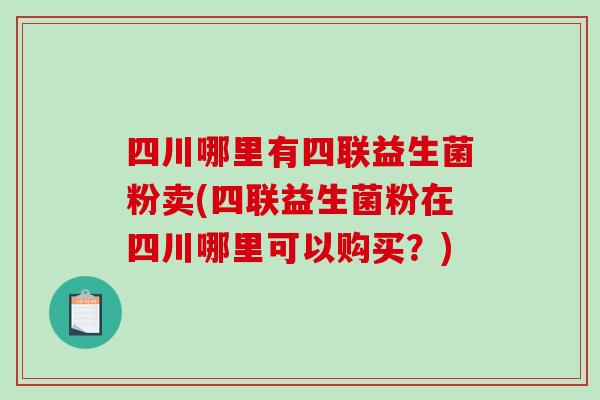 四川哪里有四联益生菌粉卖(四联益生菌粉在四川哪里可以购买？)