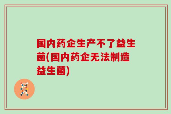 国内药企生产不了益生菌(国内药企无法制造益生菌)