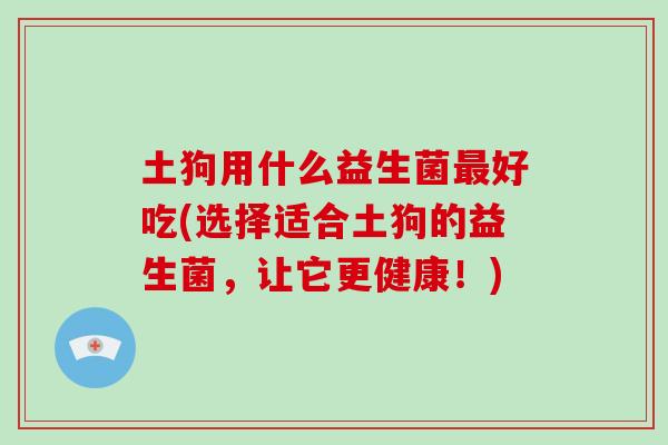 土狗用什么益生菌好吃(选择适合土狗的益生菌,让它更健康!) 土狗用什么益生菌好吃(选择适合土狗的益生菌,让它更健康!)