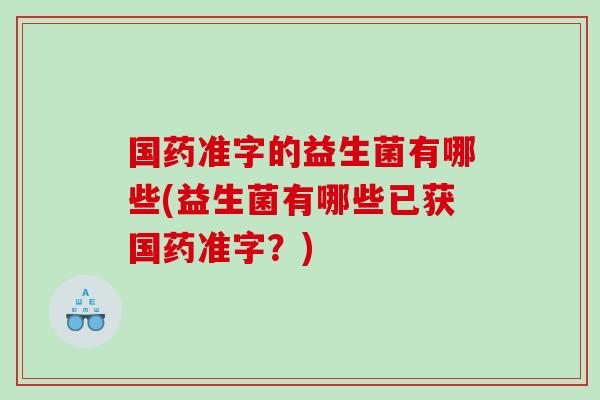 国药准字的益生菌有哪些(益生菌有哪些已获国药准字？)