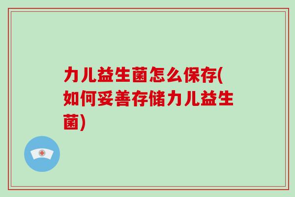力儿益生菌怎么保存(如何妥善存储力儿益生菌)