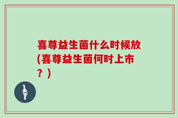 喜尊益生菌什么时候放(喜尊益生菌何时上市？)