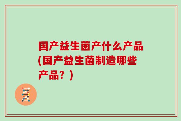 国产益生菌产什么产品(国产益生菌制造哪些产品？)