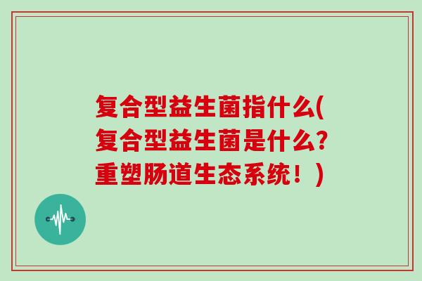复合型益生菌指什么(复合型益生菌是什么？重塑肠道生态系统！)