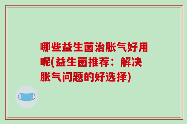 哪些益生菌治胀气好用呢(益生菌推荐：解决胀气问题的好选择)