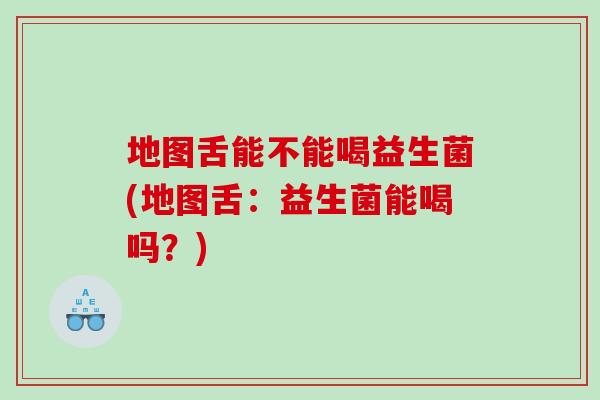 地图舌能不能喝益生菌(地图舌：益生菌能喝吗？)