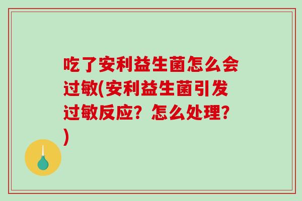 吃了安利益生菌怎么会(安利益生菌引发反应?怎么处理?) 吃了安利益生菌怎么会(安利益生菌引发反应?怎么处理?)