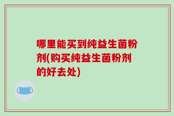 哪里能买到纯益生菌粉剂(购买纯益生菌粉剂的好去处)