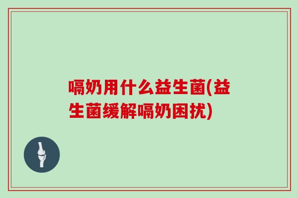 嗝奶用什么益生菌(益生菌缓解嗝奶困扰)