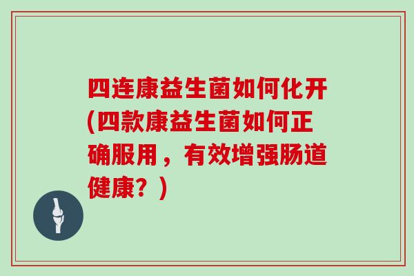 四连康益生菌如何化开(四款康益生菌如何正确服用，有效增强肠道健康？)