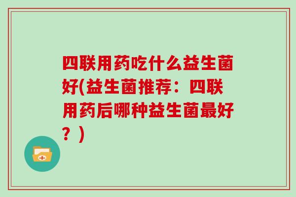 四联用药吃什么益生菌好(益生菌推荐：四联用药后哪种益生菌最好？)