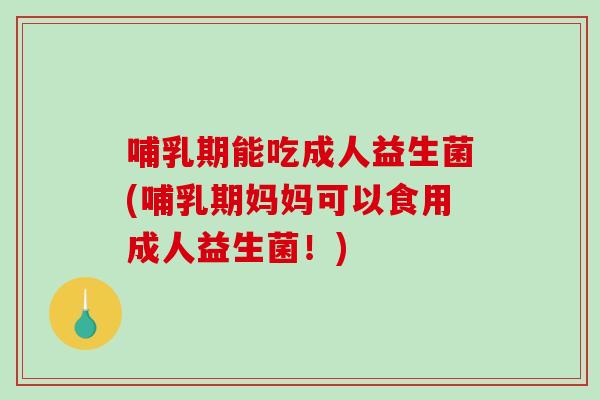 哺乳期能吃成人益生菌(哺乳期妈妈可以食用成人益生菌！)