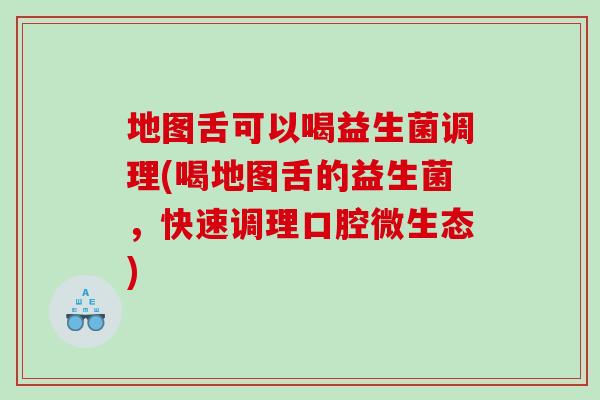 地图舌可以喝益生菌调理(喝地图舌的益生菌，快速调理口腔微生态)