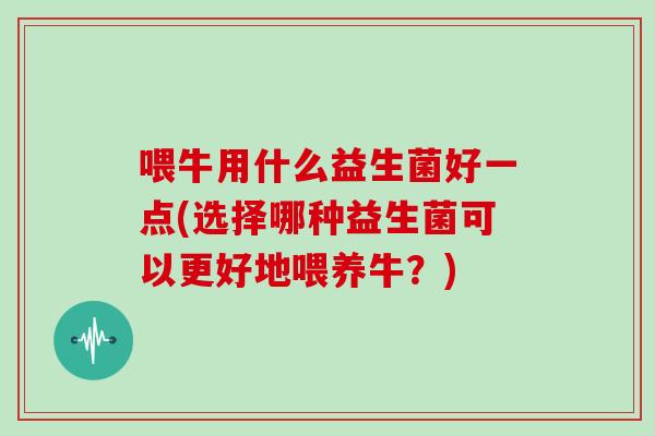 喂牛用什么益生菌好一点(选择哪种益生菌可以更好地喂养牛？)