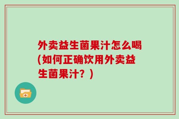 外卖益生菌果汁怎么喝(如何正确饮用外卖益生菌果汁?) 外卖益生菌果汁怎么喝(如何正确饮用外卖益生菌果汁?)