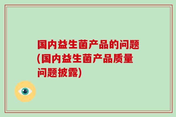 国内益生菌产品的问题(国内益生菌产品质量问题披露) 国内益生菌产品的问题(国内益生菌产品质量问题披露)