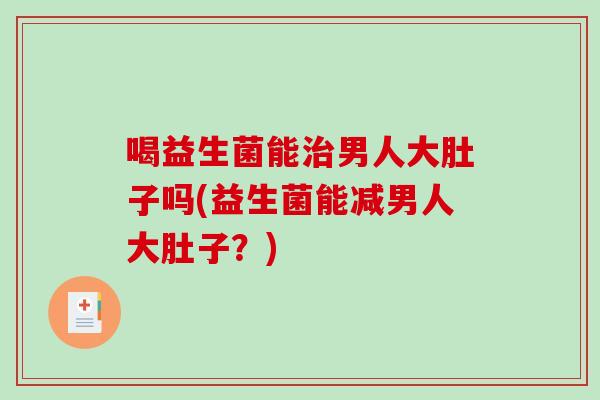 喝益生菌能男人大肚子吗(益生菌能减男人大肚子?) 喝益生菌能男人大肚子吗(益生菌能减男人大肚子?)