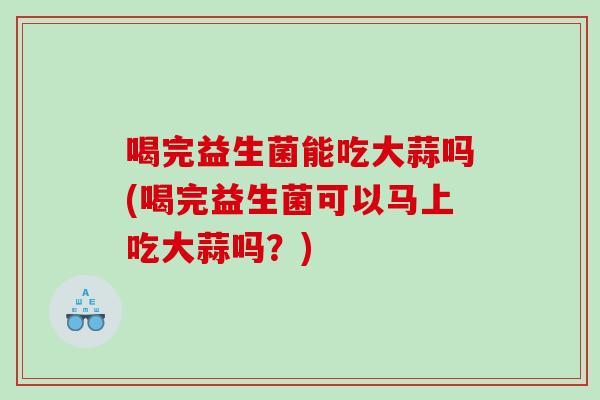 喝完益生菌能吃大蒜吗(喝完益生菌可以马上吃大蒜吗？)