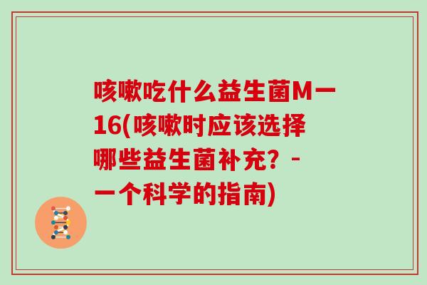 咳嗽吃什么益生菌M一16(咳嗽时应该选择哪些益生菌补充？- 一个科学的指南)