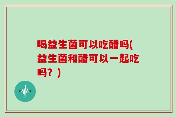 喝益生菌可以吃醋吗(益生菌和醋可以一起吃吗？)