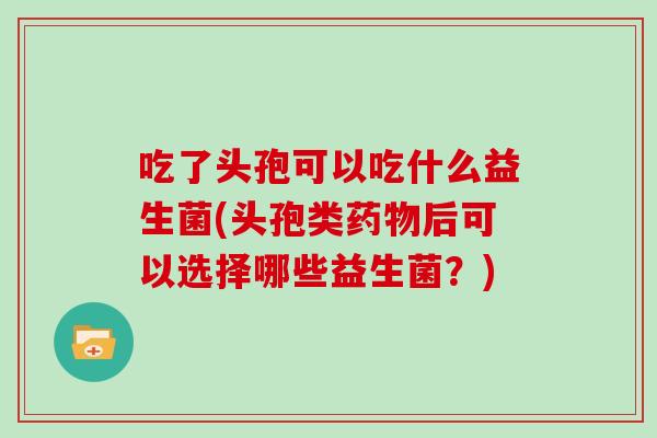 吃了头孢可以吃什么益生菌(头孢类药物后可以选择哪些益生菌？)