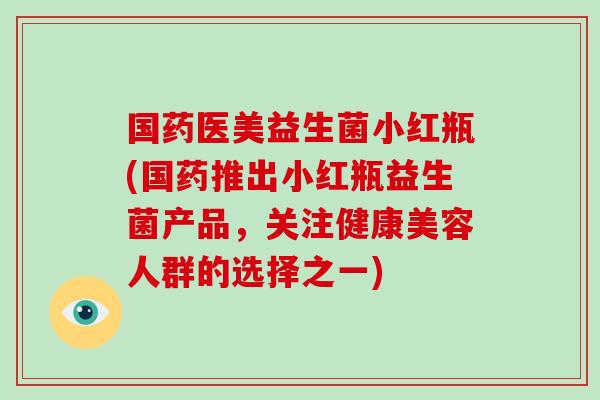 国药医美益生菌小红瓶(国药推出小红瓶益生菌产品，关注健康美容人群的选择之一)