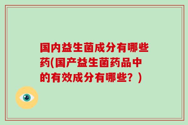 国内益生菌成分有哪些药(国产益生菌药品中的有效成分有哪些？)
