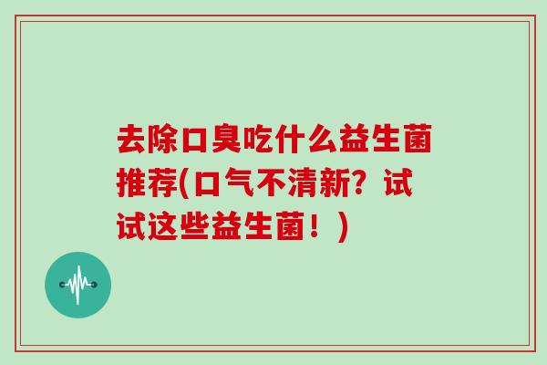 去除口臭吃什么益生菌推荐(口气不清新？试试这些益生菌！)