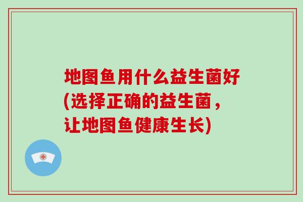 地图鱼用什么益生菌好(选择正确的益生菌，让地图鱼健康生长)