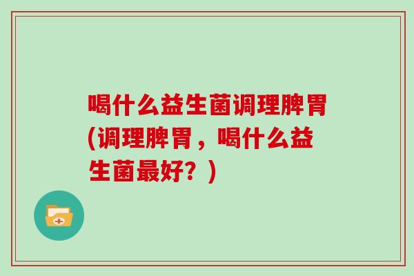 喝什么益生菌调理脾胃(调理脾胃，喝什么益生菌最好？)