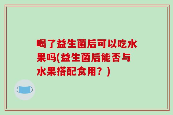 喝了益生菌后可以吃水果吗(益生菌后能否与水果搭配食用？)