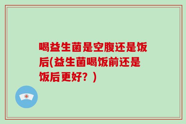 喝益生菌是空腹还是饭后(益生菌喝饭前还是饭后更好？)