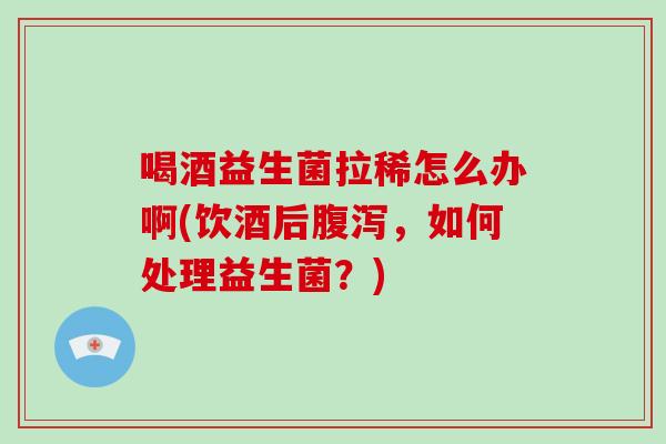喝酒益生菌拉稀怎么办啊(饮酒后腹泻，如何处理益生菌？)