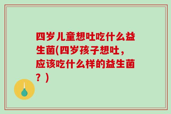 四岁儿童想吐吃什么益生菌(四岁孩子想吐，应该吃什么样的益生菌？)