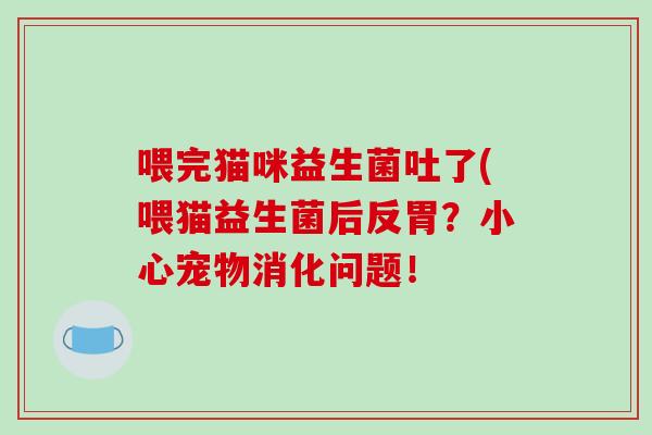 喂完猫咪益生菌吐了(喂猫益生菌后反胃？小心宠物消化问题！